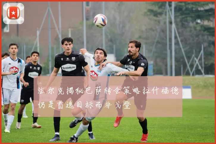 法尔克揭秘巴萨转会策略拉什福德仍是首选目标而非戈登