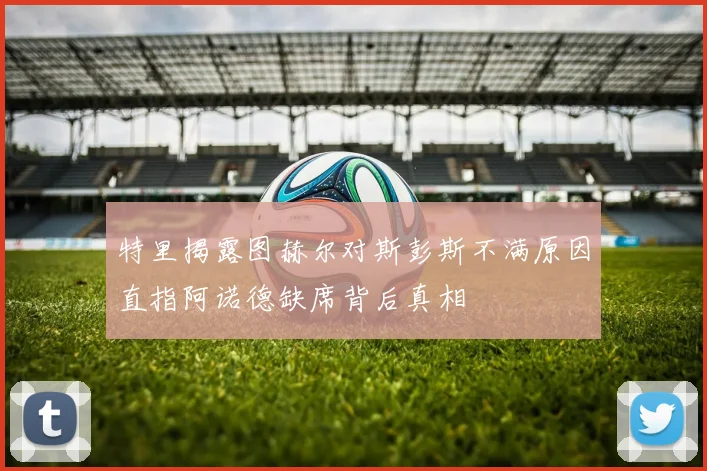 特里揭露图赫尔对斯彭斯不满原因直指阿诺德缺席背后真相