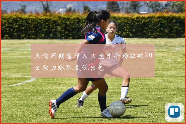 杰伦布朗首节火力全开半场狂砍20分助力球队表现出色