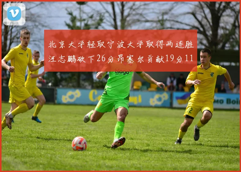 北京大学轻取宁波大学取得两连胜汪志鹏砍下26分昂塞尔贡献19分11篮板5助攻