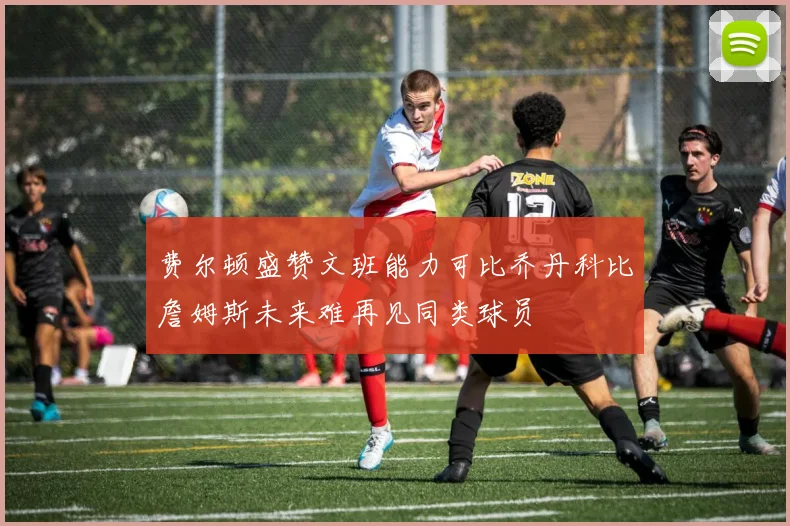 费尔顿盛赞文班能力可比乔丹科比詹姆斯未来难再见同类球员