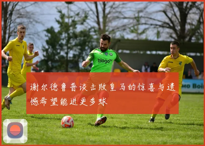 谢尔德鲁普谈击败皇马的惊喜与遗憾希望能进更多球