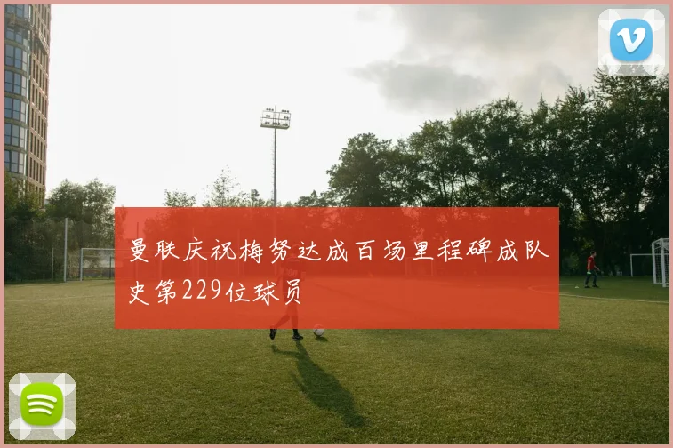 曼联庆祝梅努达成百场里程碑成队史第229位球员