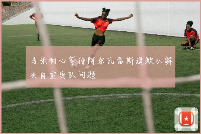 马竞耐心等待阿尔瓦雷斯道歉以解决自宣离队问题