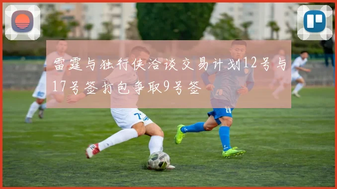 雷霆与独行侠洽谈交易计划12号与17号签打包争取9号签