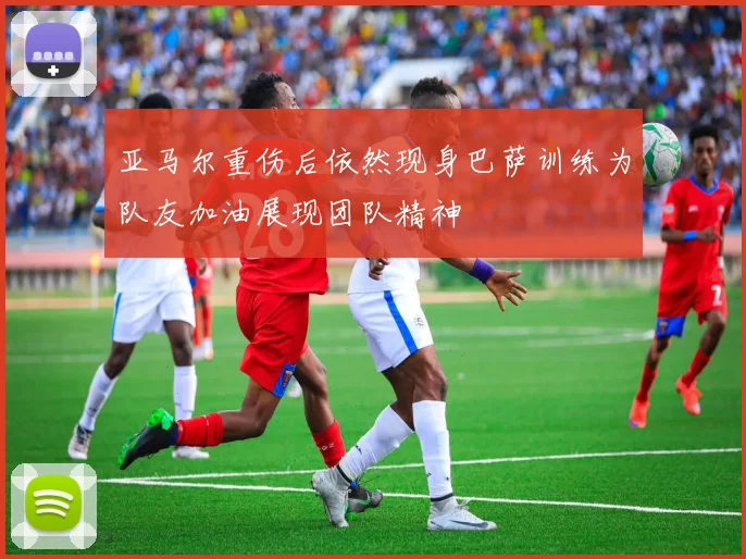 亚马尔重伤后依然现身巴萨训练为队友加油展现团队精神