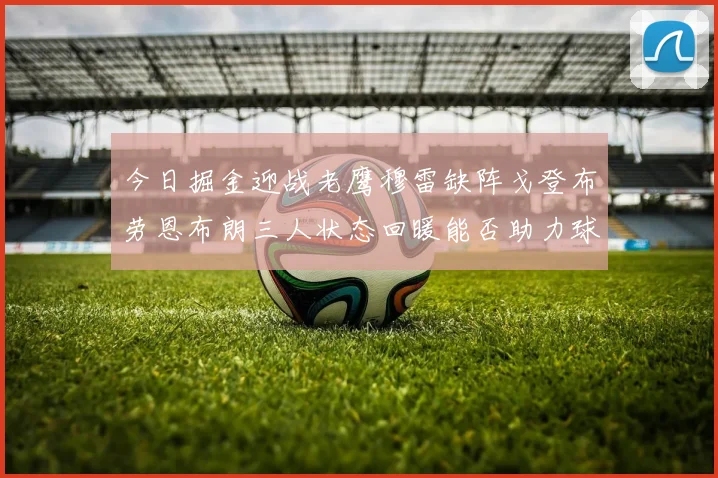 今日掘金迎战老鹰穆雷缺阵戈登布劳恩布朗三人状态回暖能否助力球队取胜