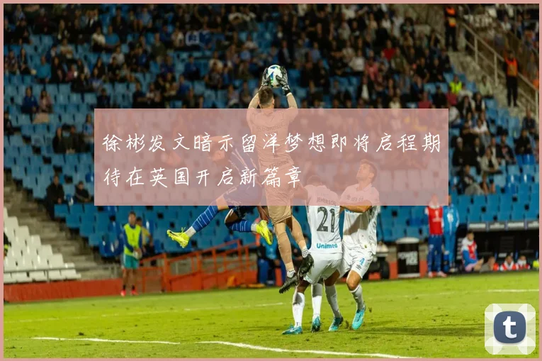 徐彬发文暗示留洋梦想即将启程期待在英国开启新篇章
