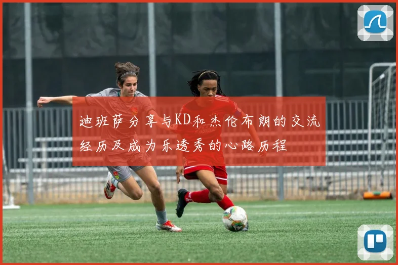 迪班萨分享与KD和杰伦布朗的交流经历及成为乐透秀的心路历程