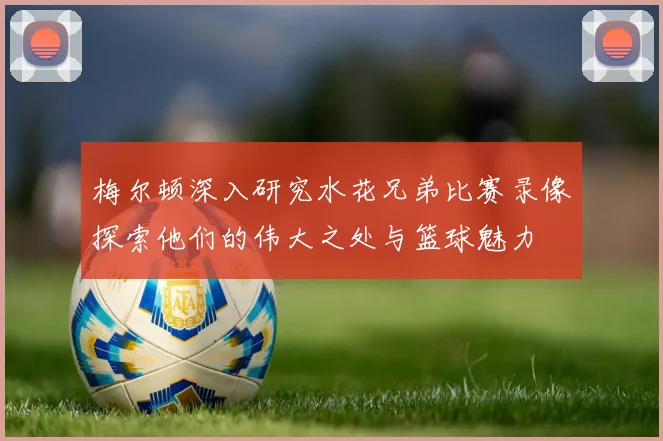 梅尔顿深入研究水花兄弟比赛录像探索他们的伟大之处与篮球魅力