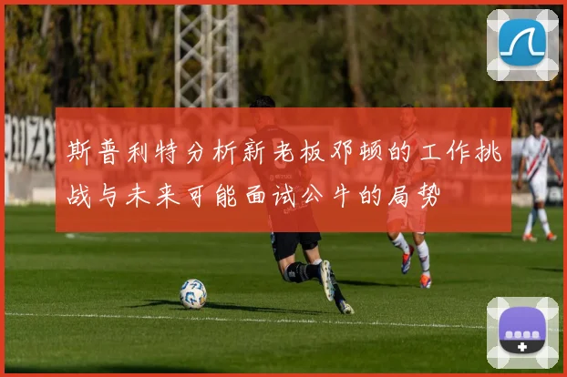 斯普利特分析新老板邓顿的工作挑战与未来可能面试公牛的局势