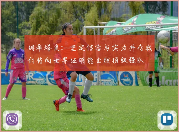 姆希塔良：坚定信念与实力并存我们将向世界证明能击败顶级强队