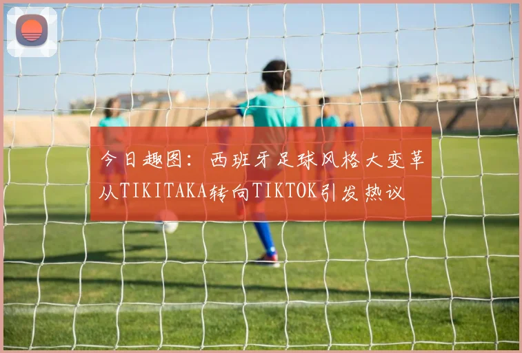 今日趣图：西班牙足球风格大变革从TIKITAKA转向TIKTOK引发热议