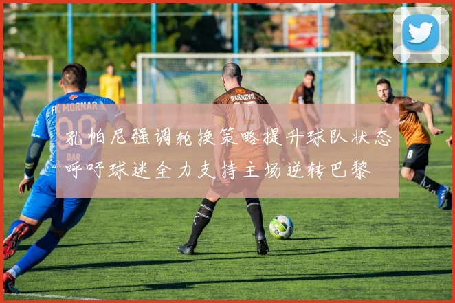 孔帕尼强调轮换策略提升球队状态呼吁球迷全力支持主场逆转巴黎
