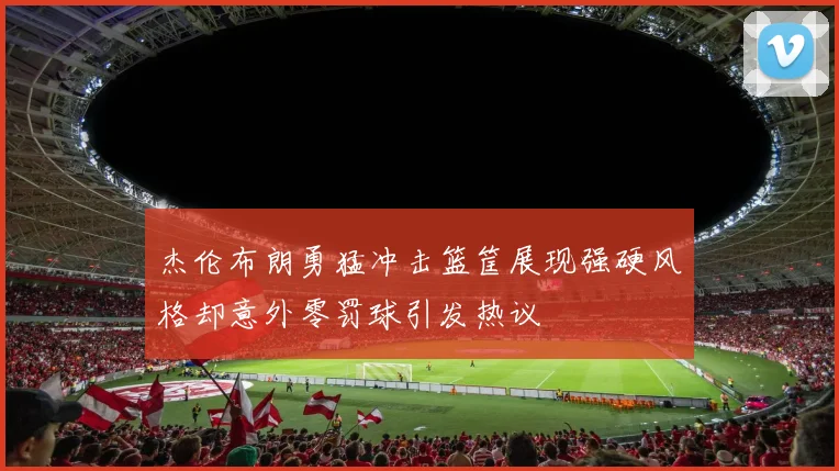 杰伦布朗勇猛冲击篮筐展现强硬风格却意外零罚球引发热议