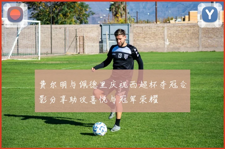 费尔明与佩德里庆祝西超杯夺冠合影分享助攻喜悦与冠军荣耀