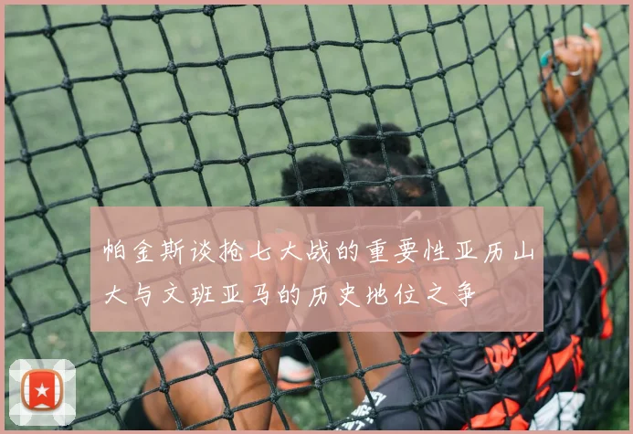 帕金斯谈抢七大战的重要性亚历山大与文班亚马的历史地位之争