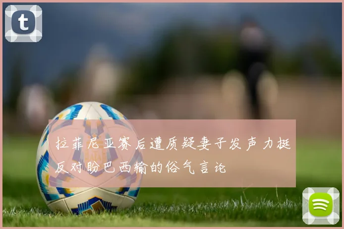 拉菲尼亚赛后遭质疑妻子发声力挺反对盼巴西输的俗气言论