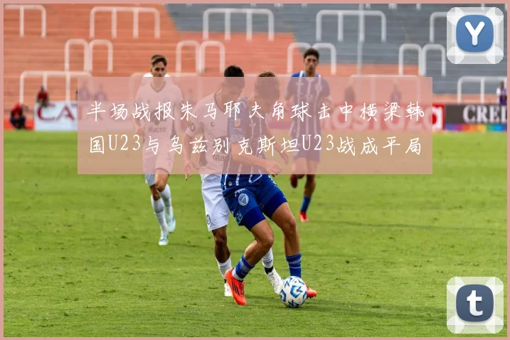 半场战报朱马耶夫角球击中横梁韩国U23与乌兹别克斯坦U23战成平局